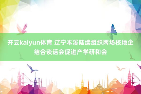 开云kaiyun体育 辽宁本溪陆续组织两场校地企结合谈话会促进产学研和会