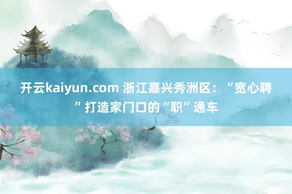 开云kaiyun.com 浙江嘉兴秀洲区：“宽心聘”打造家门口的“职”通车