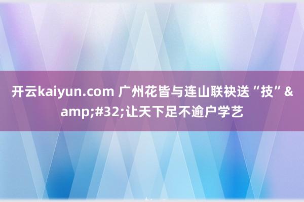 开云kaiyun.com 广州花皆与连山联袂送“技”&#32;让天下足不逾户学艺