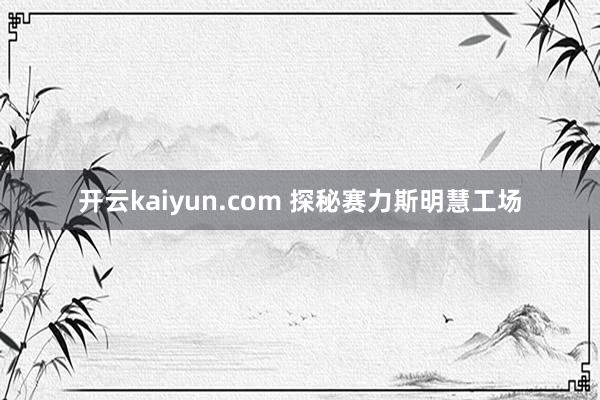 开云kaiyun.com 探秘赛力斯明慧工场