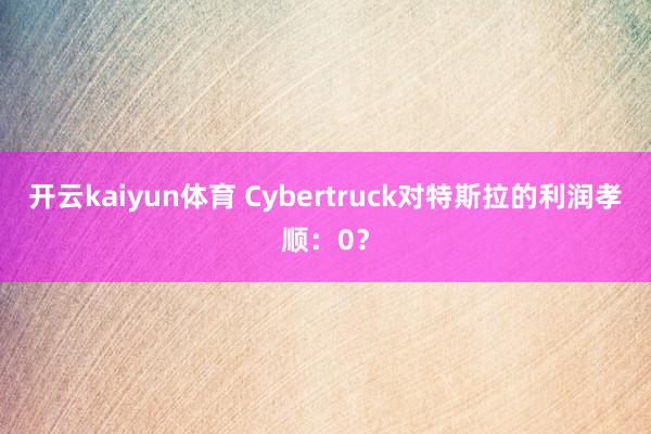 开云kaiyun体育 Cybertruck对特斯拉的利润孝顺：0？