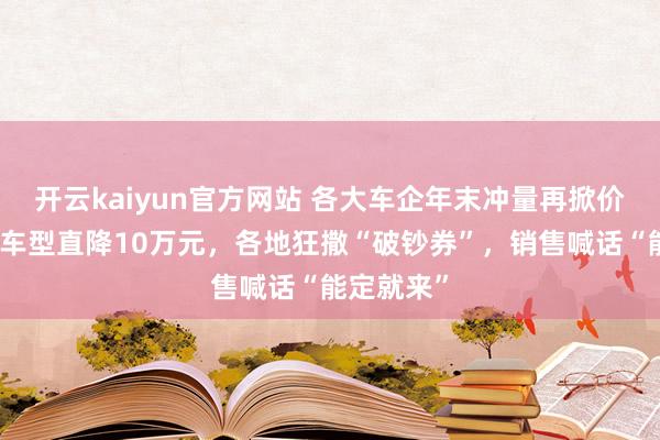 开云kaiyun官方网站 各大车企年末冲量再掀价钱战：有车型直降10万元，各地狂撒“破钞券”，销售喊话“能定就来”