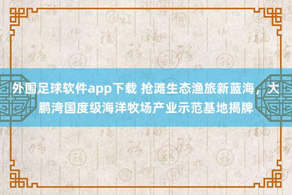 外围足球软件app下载 抢滩生态渔旅新蓝海，大鹏湾国度级海洋牧场产业示范基地揭牌