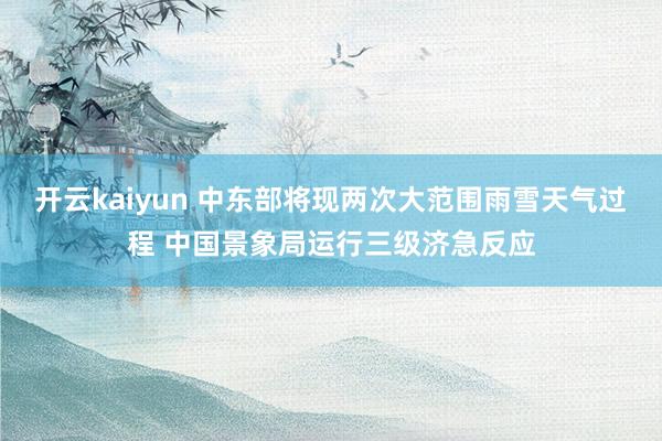 开云kaiyun 中东部将现两次大范围雨雪天气过程 中国景象局运行三级济急反应