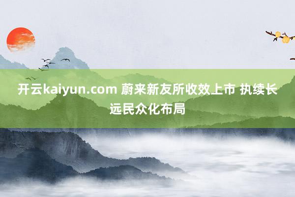 开云kaiyun.com 蔚来新友所收效上市 执续长远民众化布局