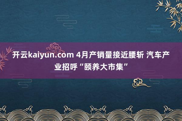 开云kaiyun.com 4月产销量接近腰斩 汽车产业招呼“颐养大市集”