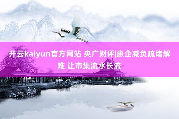 开云kaiyun官方网站 央广财评|惠企减负疏堵解难 让市集流水长流