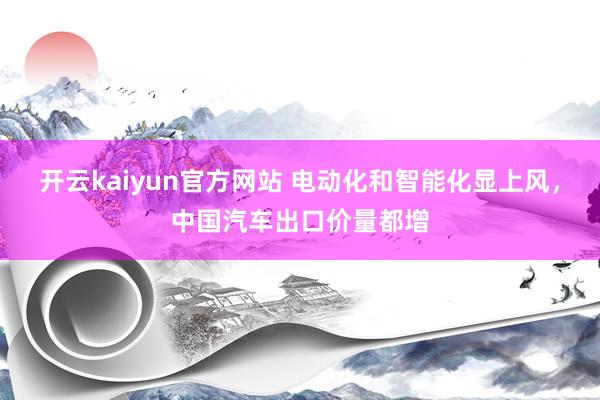 开云kaiyun官方网站 电动化和智能化显上风，中国汽车出口价量都增