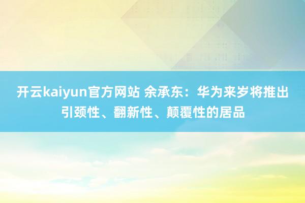 开云kaiyun官方网站 余承东：华为来岁将推出引颈性、翻新性、颠覆性的居品