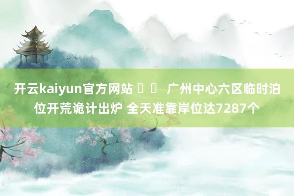 开云kaiyun官方网站 		 广州中心六区临时泊位开荒诡计出炉 全天准靠岸位达7287个