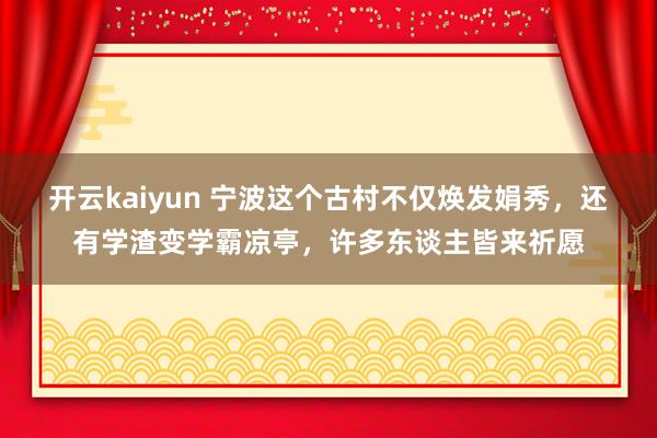 开云kaiyun 宁波这个古村不仅焕发娟秀，还有学渣变学霸凉亭，许多东谈主皆来祈愿