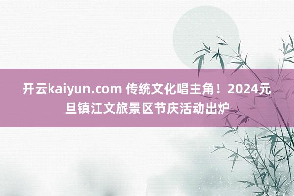 开云kaiyun.com 传统文化唱主角！2024元旦镇江文旅景区节庆活动出炉