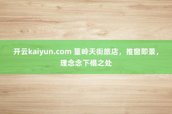 开云kaiyun.com 篁岭天街旅店，推窗即景，理念念下榻之处