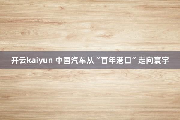 开云kaiyun 中国汽车从“百年港口”走向寰宇