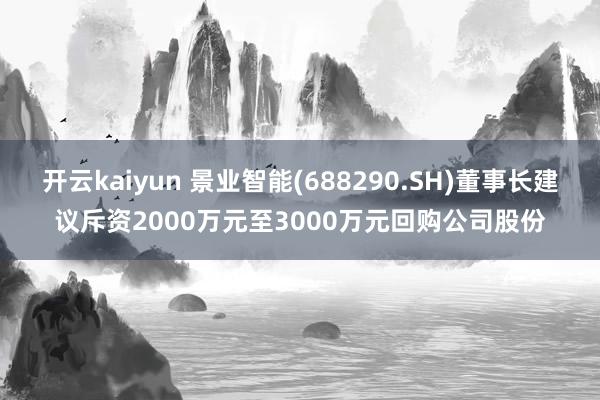 开云kaiyun 景业智能(688290.SH)董事长建议斥资2000万元至3000万元回购公司股份