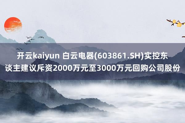 开云kaiyun 白云电器(603861.SH)实控东谈主建议斥资2000万元至3000万元回购公司股份