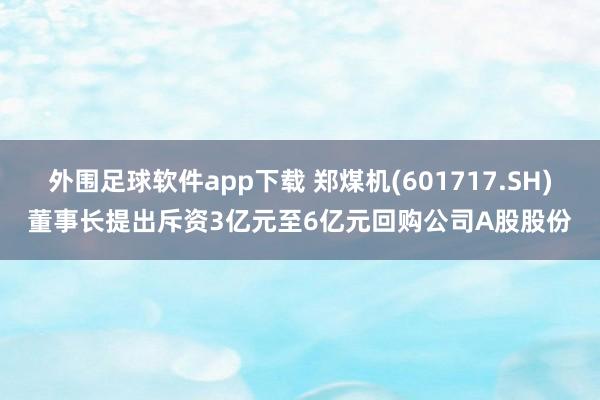 外围足球软件app下载 郑煤机(601717.SH)董事长提出斥资3亿元至6亿元回购公司A股股份