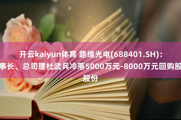 开云kaiyun体育 路维光电(688401.SH)：董事长、总司理杜武兵冷落5000万元-8000万元回购股份