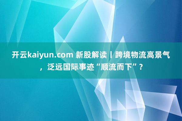 开云kaiyun.com 新股解读丨跨境物流高景气，泛远国际事迹“顺流而下”？