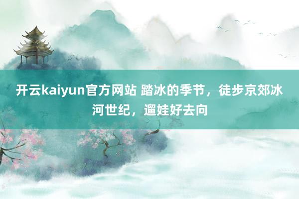 开云kaiyun官方网站 踏冰的季节，徒步京郊冰河世纪，遛娃好去向