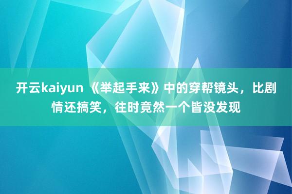 开云kaiyun 《举起手来》中的穿帮镜头，比剧情还搞笑，往时竟然一个皆没发现