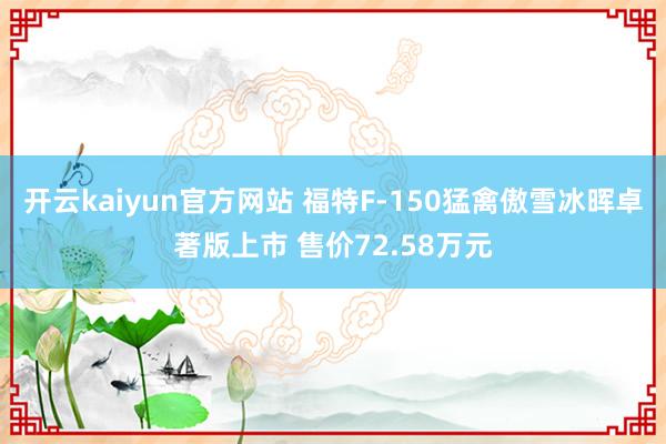 开云kaiyun官方网站 福特F-150猛禽傲雪冰晖卓著版上市 售价72.58万元