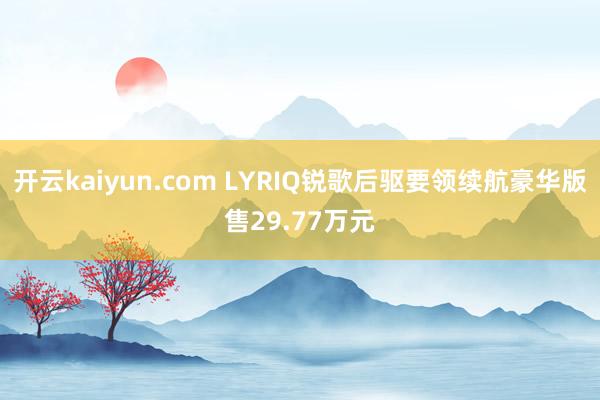 开云kaiyun.com LYRIQ锐歌后驱要领续航豪华版售29.77万元