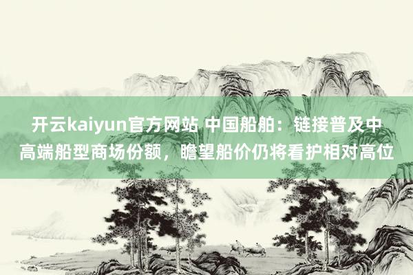 开云kaiyun官方网站 中国船舶：链接普及中高端船型商场份额，瞻望船价仍将看护相对高位