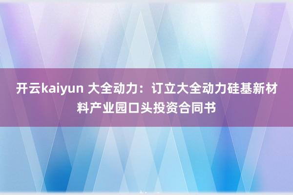 开云kaiyun 大全动力：订立大全动力硅基新材料产业园口头投资合同书