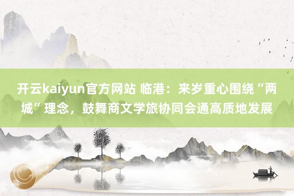 开云kaiyun官方网站 临港：来岁重心围绕“两城”理念，鼓舞商文学旅协同会通高质地发展