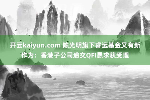 开云kaiyun.com 陈光明旗下睿远基金又有新作为：香港子公司递交QFI恳求获受理