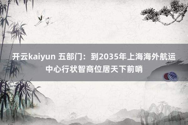 开云kaiyun 五部门：到2035年上海海外航运中心行状智商位居天下前哨