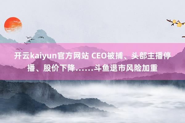 开云kaiyun官方网站 CEO被捕、头部主播停播、股价下降……斗鱼退市风险加重