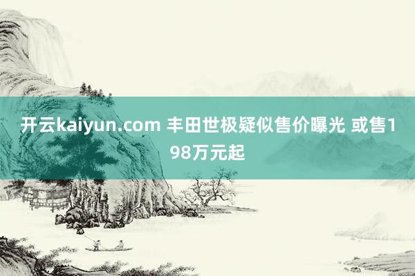 开云kaiyun.com 丰田世极疑似售价曝光 或售198万元起