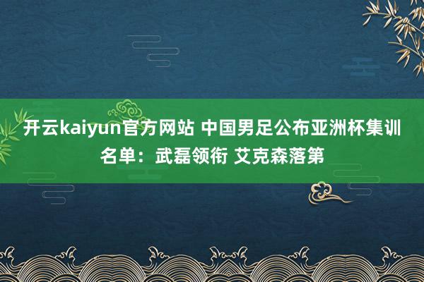 开云kaiyun官方网站 中国男足公布亚洲杯集训名单：武磊领衔 艾克森落第