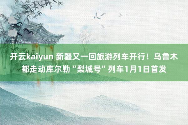 开云kaiyun 新疆又一回旅游列车开行！乌鲁木都走动库尔勒“梨城号”列车1月1日首发