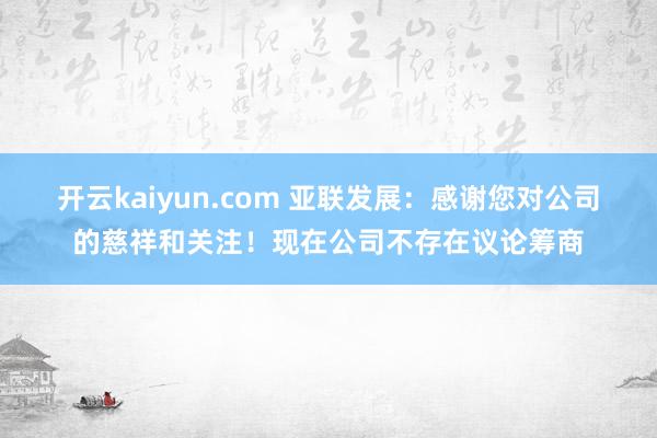 开云kaiyun.com 亚联发展：感谢您对公司的慈祥和关注！现在公司不存在议论筹商