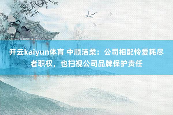 开云kaiyun体育 中顺洁柔：公司相配怜爱耗尽者职权，也扫视公司品牌保护责任