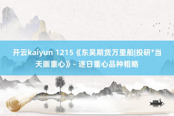 开云kaiyun 1215《东吴期货万里船|投研*当天画重心》- 逐日重心品种粗略