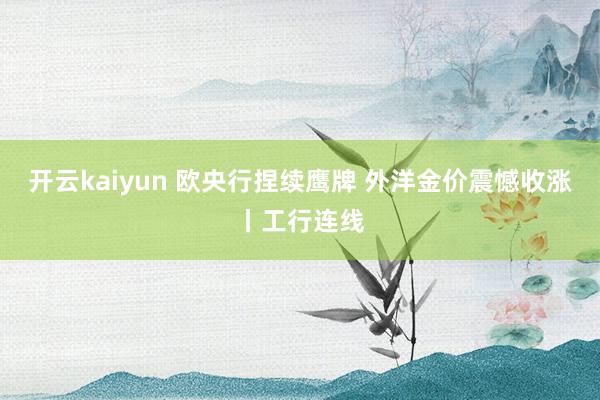 开云kaiyun 欧央行捏续鹰牌 外洋金价震憾收涨丨工行连线