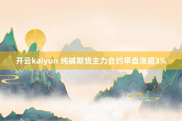 开云kaiyun 纯碱期货主力合约早盘涨超3%