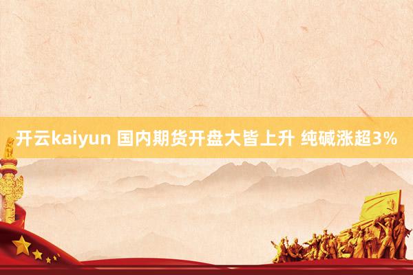 开云kaiyun 国内期货开盘大皆上升 纯碱涨超3%