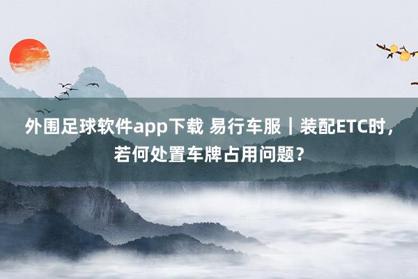 外围足球软件app下载 易行车服｜装配ETC时，若何处置车牌占用问题？