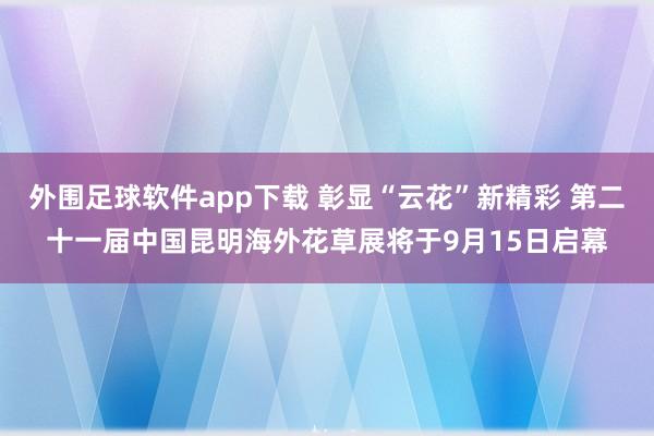 外围足球软件app下载 彰显“云花”新精彩 第二十一届中国昆明海外花草展将于9月15日启幕