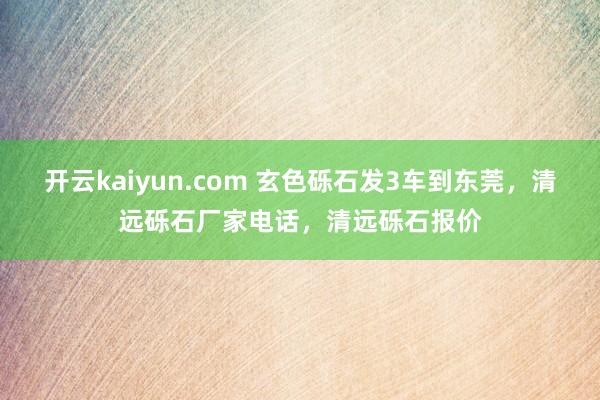 开云kaiyun.com 玄色砾石发3车到东莞，清远砾石厂家电话，清远砾石报价