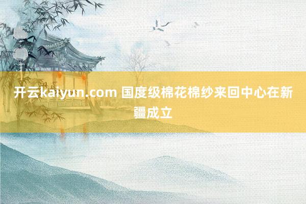 开云kaiyun.com 国度级棉花棉纱来回中心在新疆成立