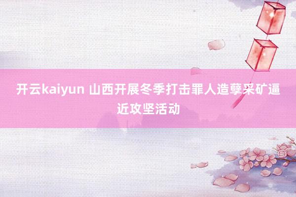 开云kaiyun 山西开展冬季打击罪人造孽采矿逼近攻坚活动