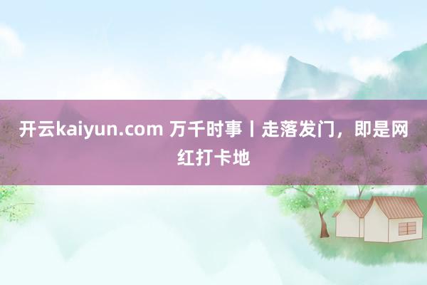 开云kaiyun.com 万千时事丨走落发门，即是网红打卡地