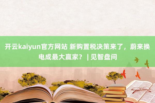 开云kaiyun官方网站 新购置税决策来了，蔚来换电成最大赢家？ | 见智盘问