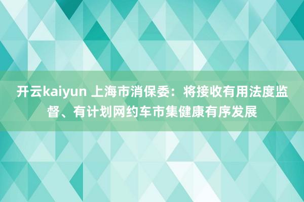 开云kaiyun 上海市消保委：将接收有用法度监督、有计划网约车市集健康有序发展
